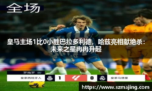 皇马主场1比0小胜巴拉多利德，哈兹亮相献绝杀：未来之星冉冉升起