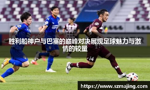 胜利船神户与巴塞的巅峰对决展现足球魅力与激情的较量