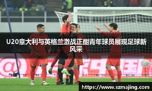 U20意大利与英格兰激战正酣青年球员展现足球新风采