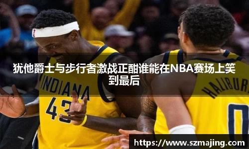 犹他爵士与步行者激战正酣谁能在NBA赛场上笑到最后